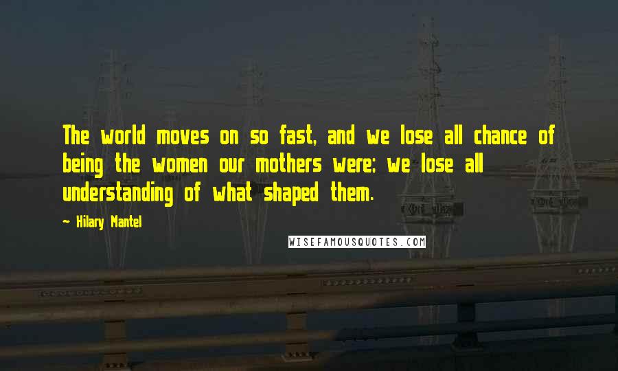 Hilary Mantel Quotes: The world moves on so fast, and we lose all chance of being the women our mothers were; we lose all understanding of what shaped them.