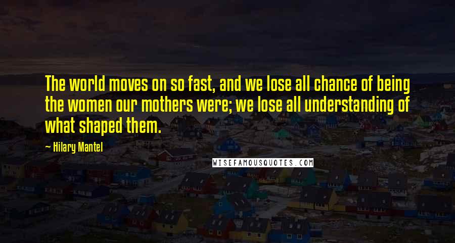 Hilary Mantel Quotes: The world moves on so fast, and we lose all chance of being the women our mothers were; we lose all understanding of what shaped them.