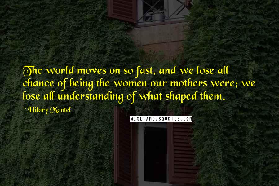 Hilary Mantel Quotes: The world moves on so fast, and we lose all chance of being the women our mothers were; we lose all understanding of what shaped them.