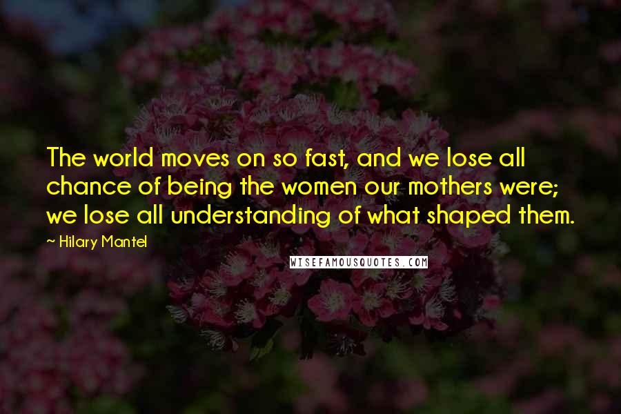 Hilary Mantel Quotes: The world moves on so fast, and we lose all chance of being the women our mothers were; we lose all understanding of what shaped them.