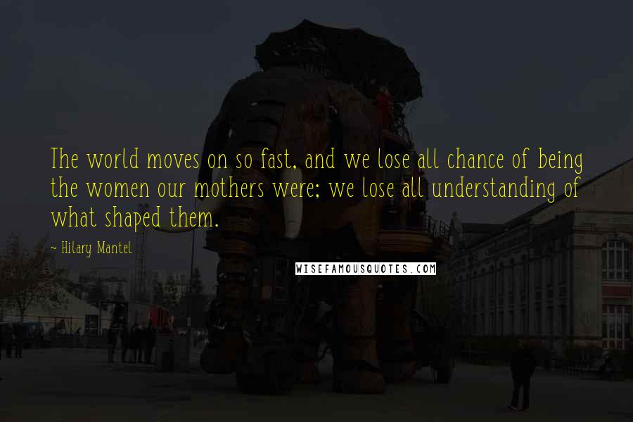 Hilary Mantel Quotes: The world moves on so fast, and we lose all chance of being the women our mothers were; we lose all understanding of what shaped them.