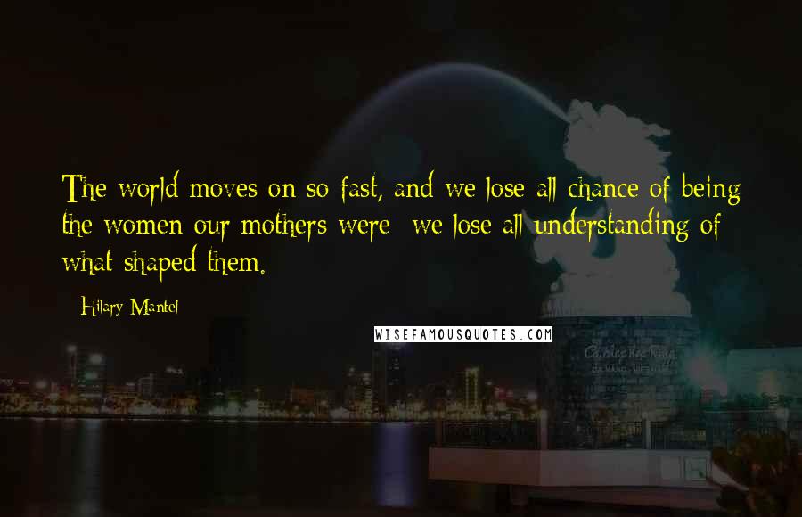 Hilary Mantel Quotes: The world moves on so fast, and we lose all chance of being the women our mothers were; we lose all understanding of what shaped them.