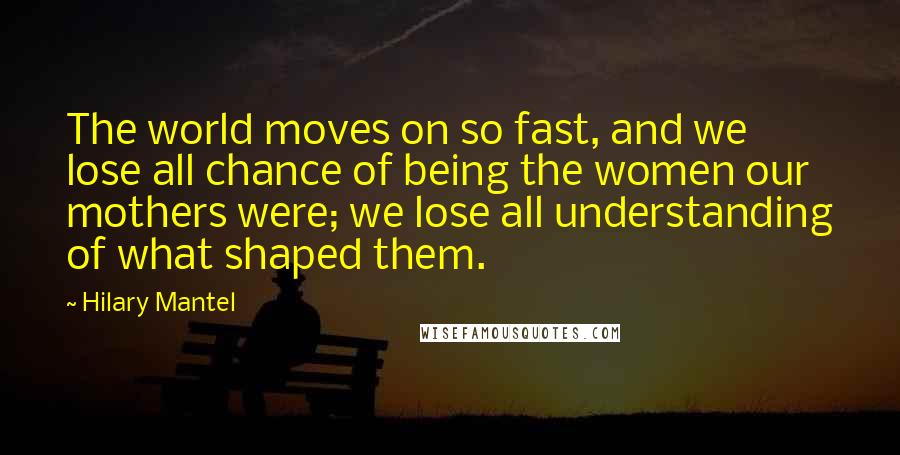 Hilary Mantel Quotes: The world moves on so fast, and we lose all chance of being the women our mothers were; we lose all understanding of what shaped them.