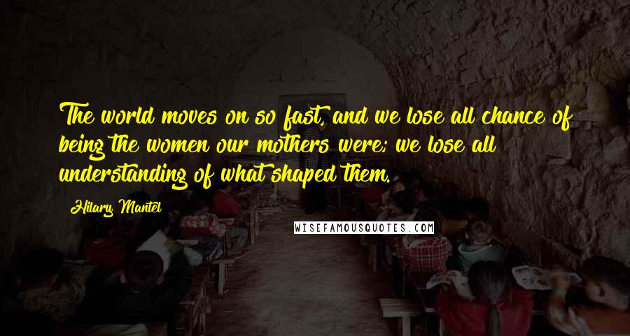 Hilary Mantel Quotes: The world moves on so fast, and we lose all chance of being the women our mothers were; we lose all understanding of what shaped them.