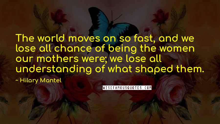 Hilary Mantel Quotes: The world moves on so fast, and we lose all chance of being the women our mothers were; we lose all understanding of what shaped them.