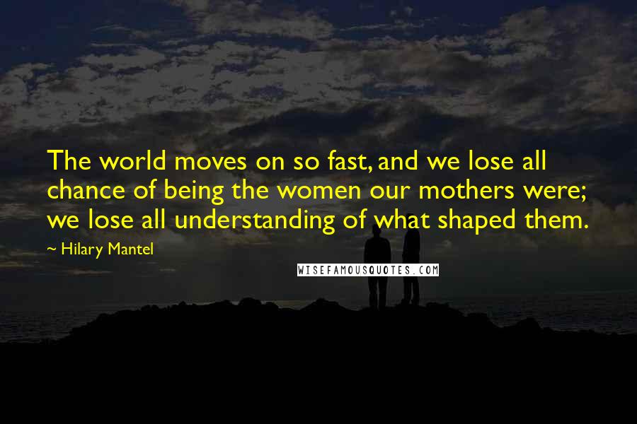 Hilary Mantel Quotes: The world moves on so fast, and we lose all chance of being the women our mothers were; we lose all understanding of what shaped them.