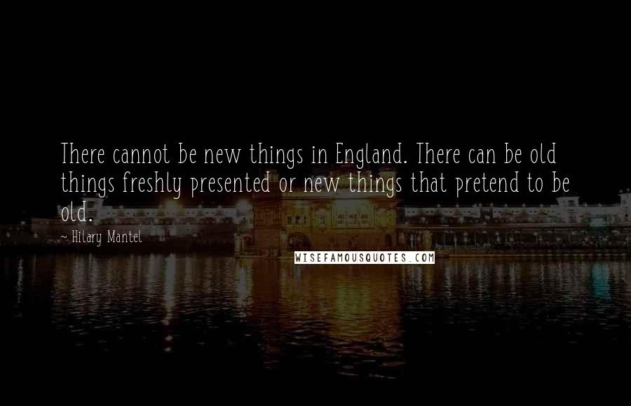 Hilary Mantel Quotes: There cannot be new things in England. There can be old things freshly presented or new things that pretend to be old.