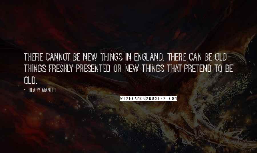 Hilary Mantel Quotes: There cannot be new things in England. There can be old things freshly presented or new things that pretend to be old.