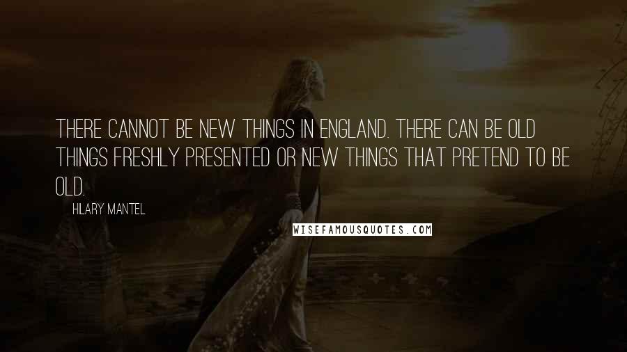 Hilary Mantel Quotes: There cannot be new things in England. There can be old things freshly presented or new things that pretend to be old.