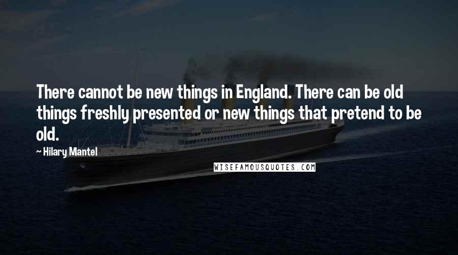 Hilary Mantel Quotes: There cannot be new things in England. There can be old things freshly presented or new things that pretend to be old.