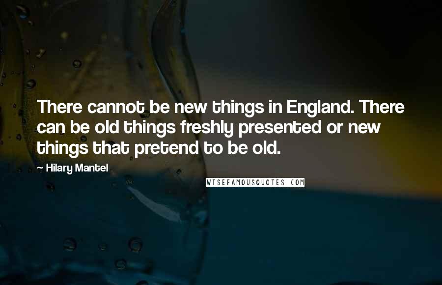 Hilary Mantel Quotes: There cannot be new things in England. There can be old things freshly presented or new things that pretend to be old.