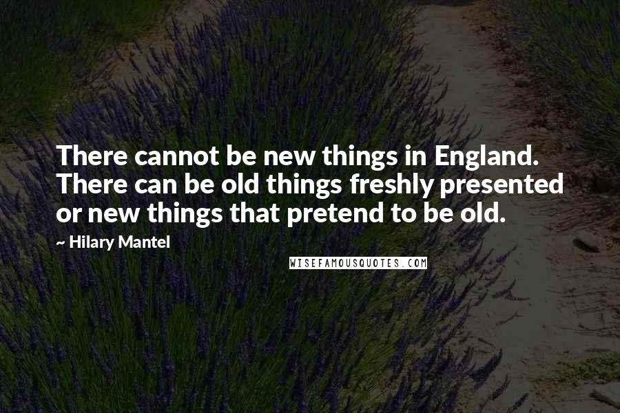 Hilary Mantel Quotes: There cannot be new things in England. There can be old things freshly presented or new things that pretend to be old.