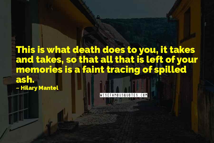 Hilary Mantel Quotes: This is what death does to you, it takes and takes, so that all that is left of your memories is a faint tracing of spilled ash.
