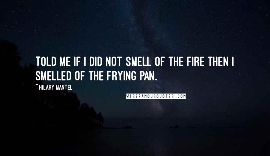Hilary Mantel Quotes: Told me if I did not smell of the fire then I smelled of the frying pan.