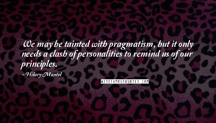 Hilary Mantel Quotes: We may be tainted with pragmatism, but it only needs a clash of personalities to remind us of our principles.