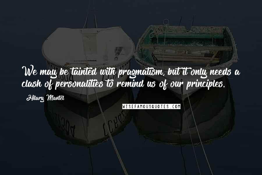 Hilary Mantel Quotes: We may be tainted with pragmatism, but it only needs a clash of personalities to remind us of our principles.