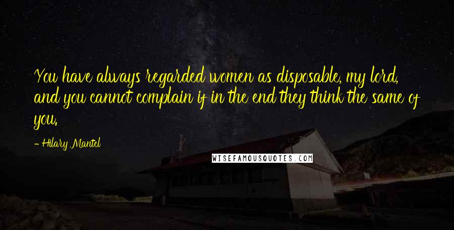 Hilary Mantel Quotes: You have always regarded women as disposable, my lord, and you cannot complain if in the end they think the same of you.