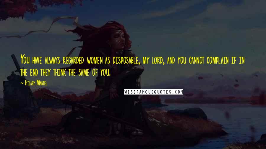 Hilary Mantel Quotes: You have always regarded women as disposable, my lord, and you cannot complain if in the end they think the same of you.