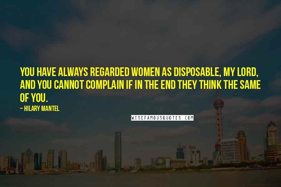 Hilary Mantel Quotes: You have always regarded women as disposable, my lord, and you cannot complain if in the end they think the same of you.