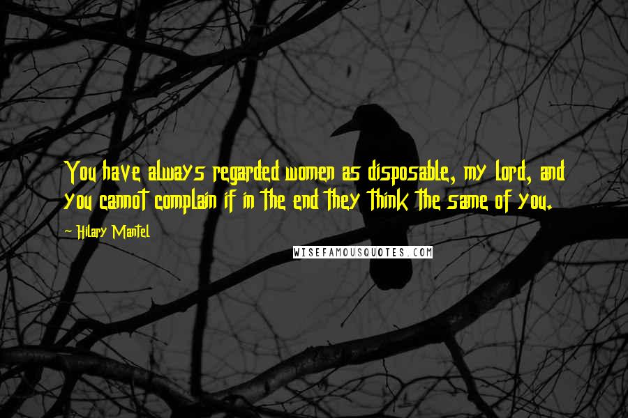 Hilary Mantel Quotes: You have always regarded women as disposable, my lord, and you cannot complain if in the end they think the same of you.