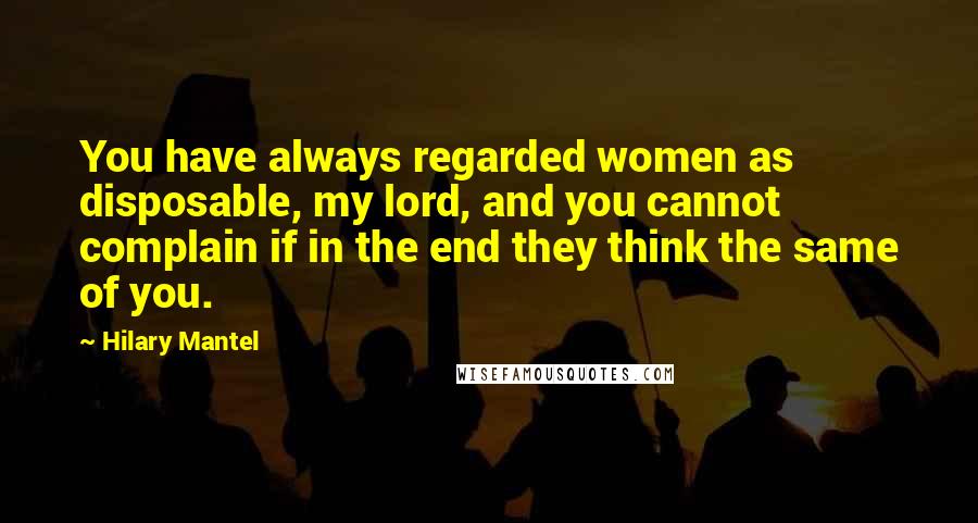 Hilary Mantel Quotes: You have always regarded women as disposable, my lord, and you cannot complain if in the end they think the same of you.