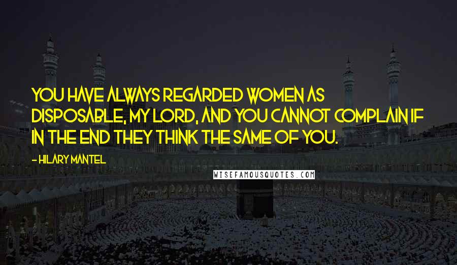 Hilary Mantel Quotes: You have always regarded women as disposable, my lord, and you cannot complain if in the end they think the same of you.