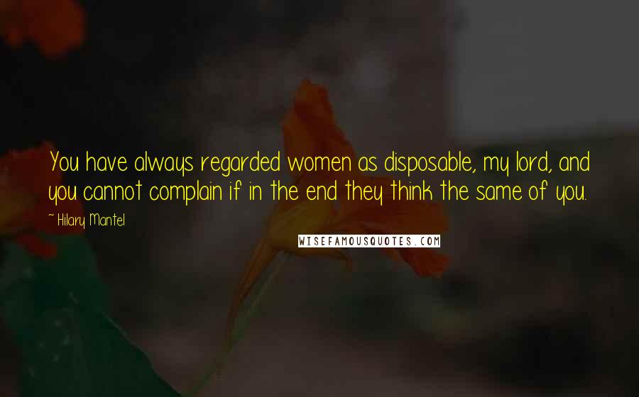 Hilary Mantel Quotes: You have always regarded women as disposable, my lord, and you cannot complain if in the end they think the same of you.