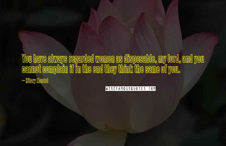 Hilary Mantel Quotes: You have always regarded women as disposable, my lord, and you cannot complain if in the end they think the same of you.