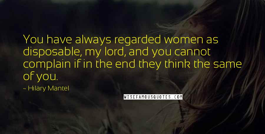 Hilary Mantel Quotes: You have always regarded women as disposable, my lord, and you cannot complain if in the end they think the same of you.