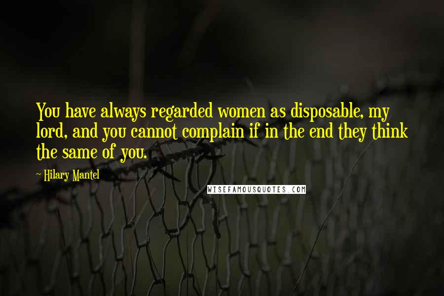 Hilary Mantel Quotes: You have always regarded women as disposable, my lord, and you cannot complain if in the end they think the same of you.