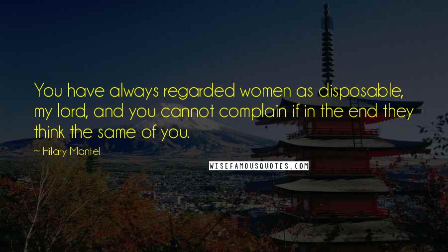 Hilary Mantel Quotes: You have always regarded women as disposable, my lord, and you cannot complain if in the end they think the same of you.