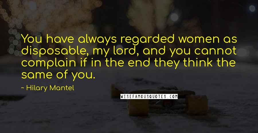 Hilary Mantel Quotes: You have always regarded women as disposable, my lord, and you cannot complain if in the end they think the same of you.