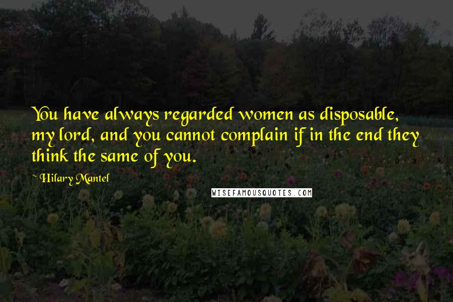 Hilary Mantel Quotes: You have always regarded women as disposable, my lord, and you cannot complain if in the end they think the same of you.