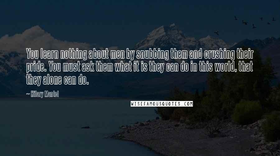 Hilary Mantel Quotes: You learn nothing about men by snubbing them and crushing their pride. You must ask them what it is they can do in this world, that they alone can do.