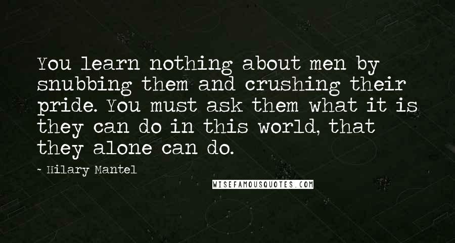 Hilary Mantel Quotes: You learn nothing about men by snubbing them and crushing their pride. You must ask them what it is they can do in this world, that they alone can do.