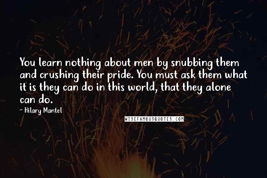 Hilary Mantel Quotes: You learn nothing about men by snubbing them and crushing their pride. You must ask them what it is they can do in this world, that they alone can do.