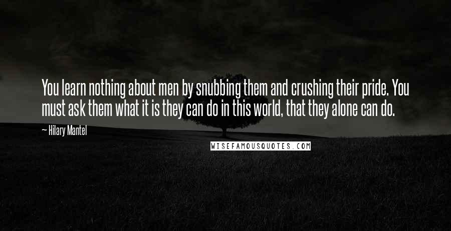 Hilary Mantel Quotes: You learn nothing about men by snubbing them and crushing their pride. You must ask them what it is they can do in this world, that they alone can do.