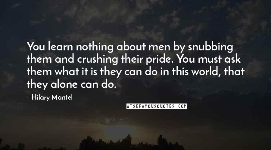 Hilary Mantel Quotes: You learn nothing about men by snubbing them and crushing their pride. You must ask them what it is they can do in this world, that they alone can do.