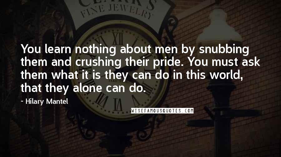 Hilary Mantel Quotes: You learn nothing about men by snubbing them and crushing their pride. You must ask them what it is they can do in this world, that they alone can do.