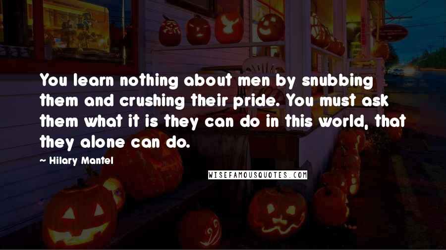 Hilary Mantel Quotes: You learn nothing about men by snubbing them and crushing their pride. You must ask them what it is they can do in this world, that they alone can do.