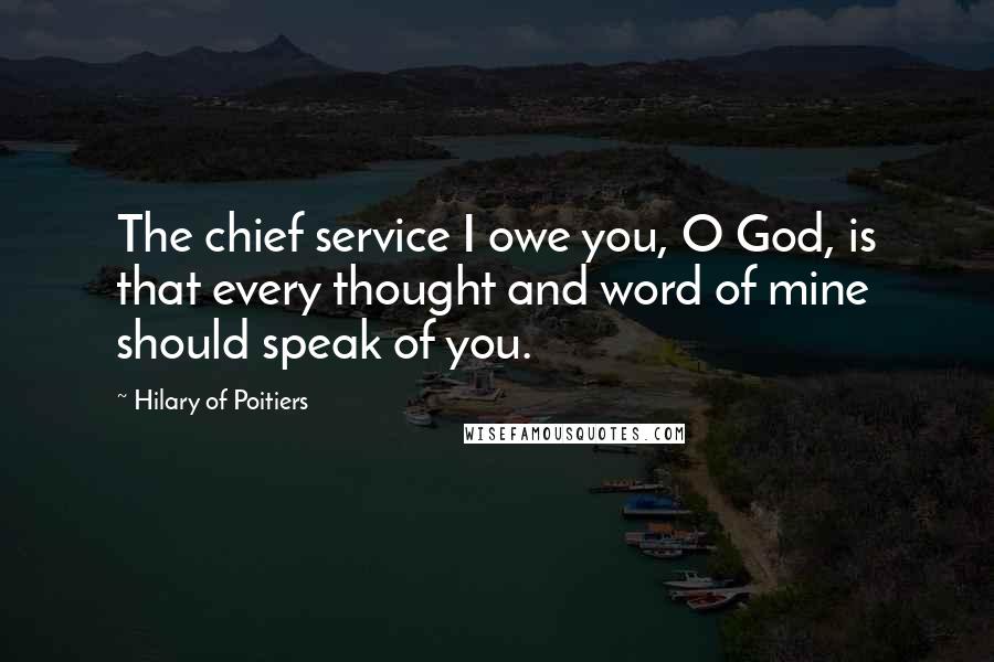 Hilary Of Poitiers Quotes: The chief service I owe you, O God, is that every thought and word of mine should speak of you.