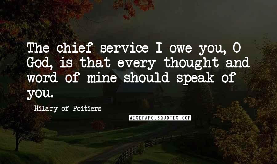 Hilary Of Poitiers Quotes: The chief service I owe you, O God, is that every thought and word of mine should speak of you.