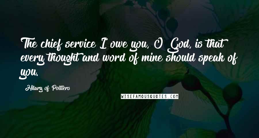 Hilary Of Poitiers Quotes: The chief service I owe you, O God, is that every thought and word of mine should speak of you.