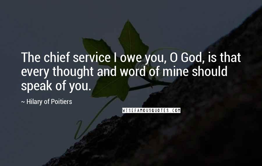 Hilary Of Poitiers Quotes: The chief service I owe you, O God, is that every thought and word of mine should speak of you.