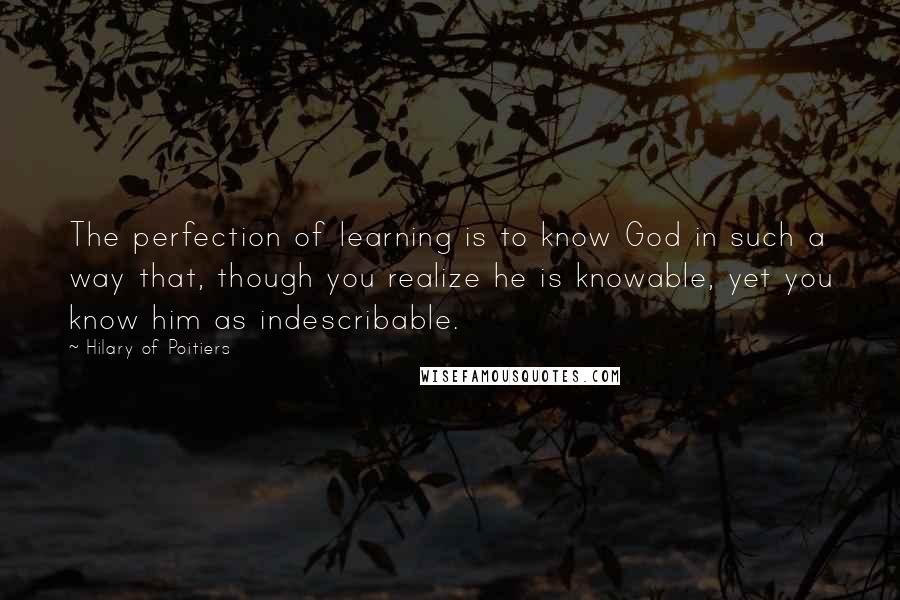 Hilary Of Poitiers Quotes: The perfection of learning is to know God in such a way that, though you realize he is knowable, yet you know him as indescribable.