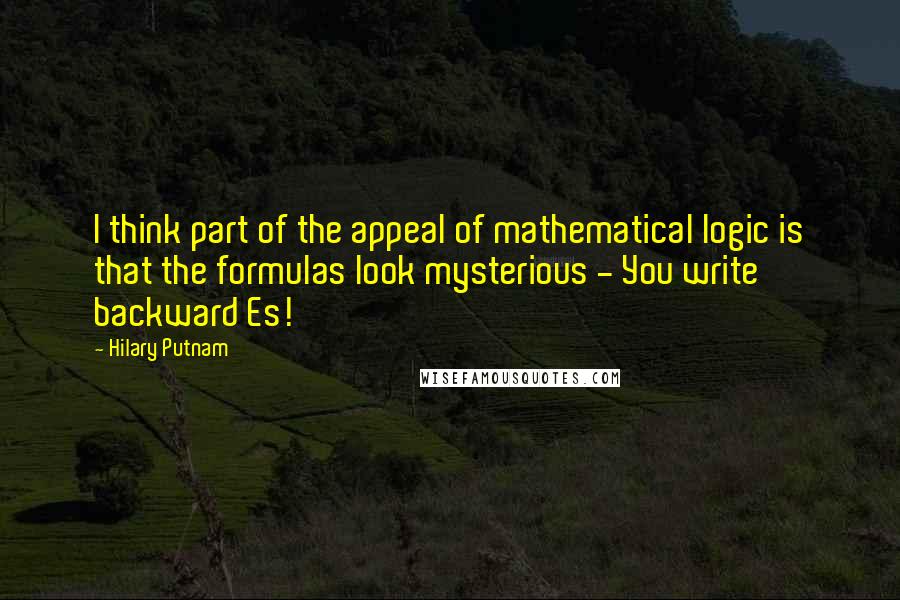 Hilary Putnam Quotes: I think part of the appeal of mathematical logic is that the formulas look mysterious - You write backward Es!