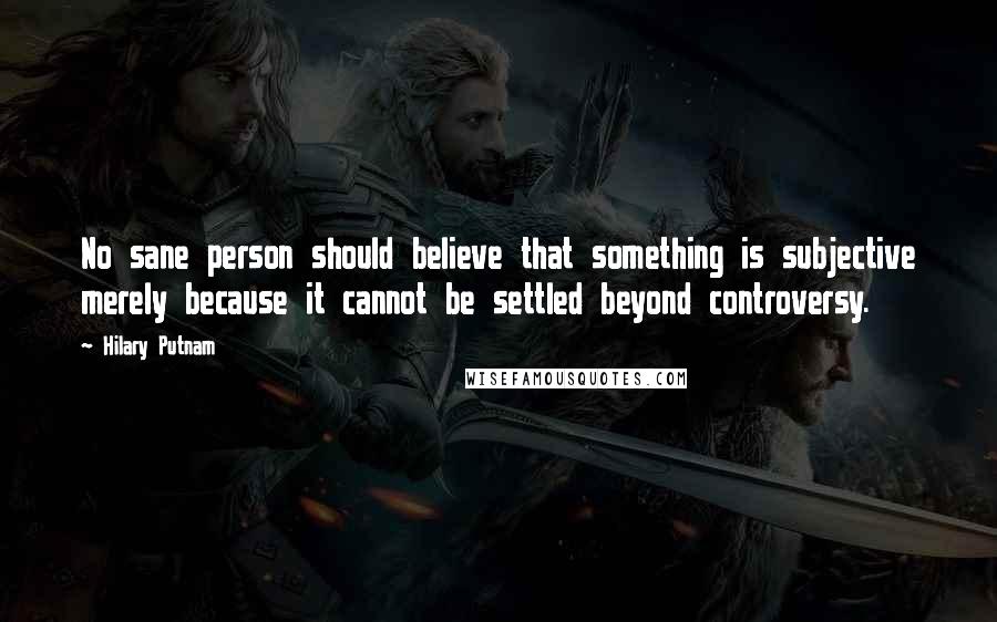 Hilary Putnam Quotes: No sane person should believe that something is subjective merely because it cannot be settled beyond controversy.