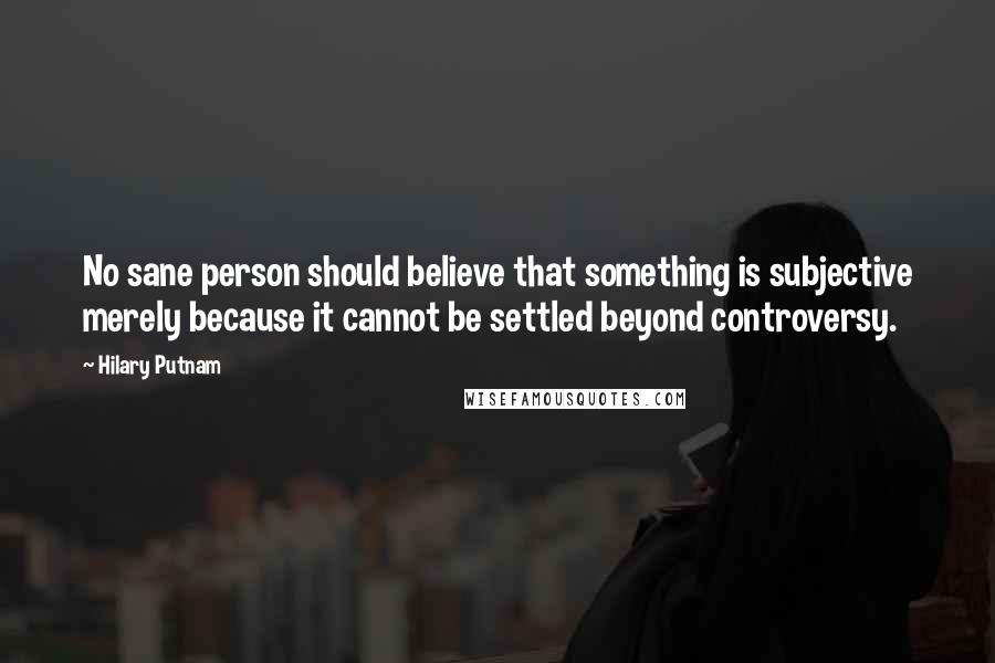 Hilary Putnam Quotes: No sane person should believe that something is subjective merely because it cannot be settled beyond controversy.