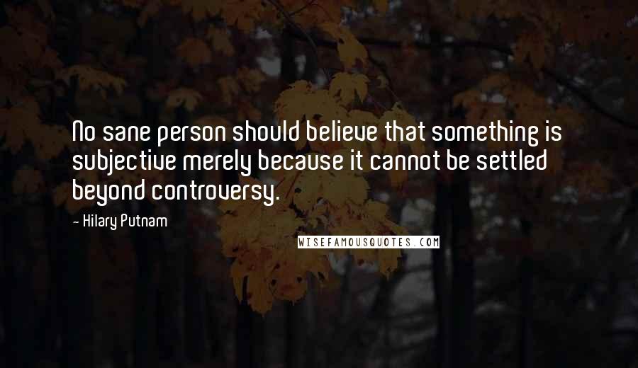 Hilary Putnam Quotes: No sane person should believe that something is subjective merely because it cannot be settled beyond controversy.