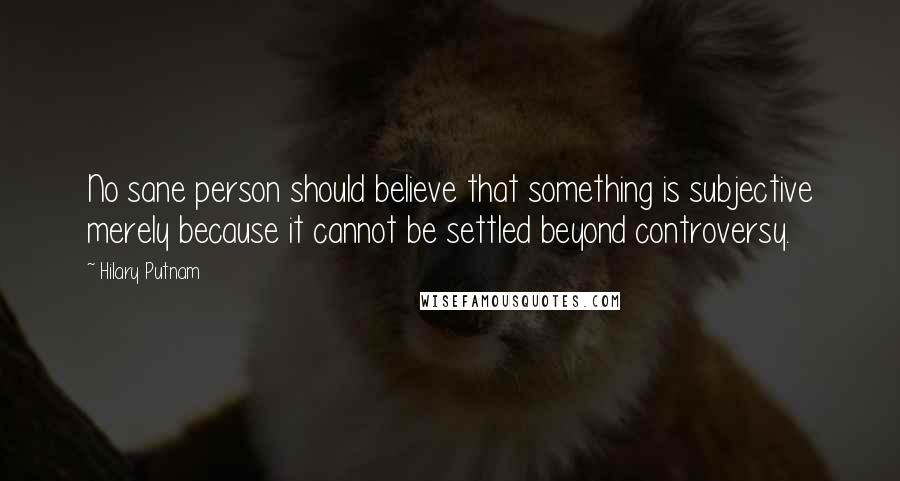 Hilary Putnam Quotes: No sane person should believe that something is subjective merely because it cannot be settled beyond controversy.